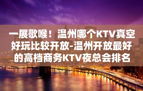 一展歌喉！温州哪个KTV真空好玩比较开放-温州开放最好的高档商务KTV夜总会排名