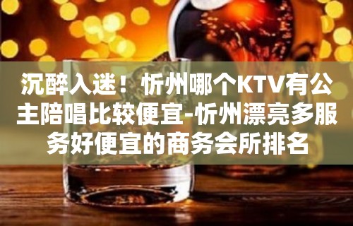 沉醉入迷！忻州哪个KTV有公主陪唱歌比较便宜-忻州漂亮多服务好便宜的商务会所排名