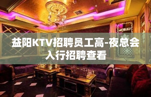 益阳KTV招聘员工高-夜总会入行招聘查看