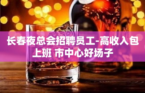 长春夜总会招聘员工-高收入包上班 市中心好场子