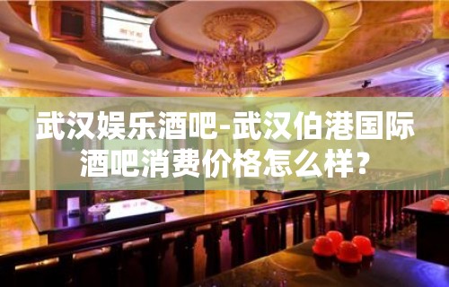 武汉娱乐酒吧-武汉伯港国际酒吧消费价格怎么样？