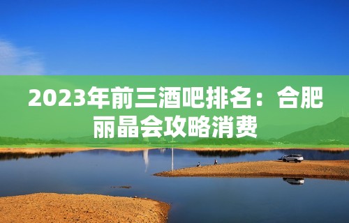 2023年前三酒吧排名：合肥丽晶会攻略消费