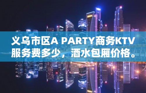 义乌市区A PARTY商务KTV服务费多少，酒水包厢价格。