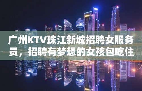 广州KTV珠江新城招聘女服务员，招聘有梦想的女孩包吃住