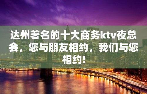 达州著名的十大商务ktv夜总会，您与朋友相约，我们与您相约!