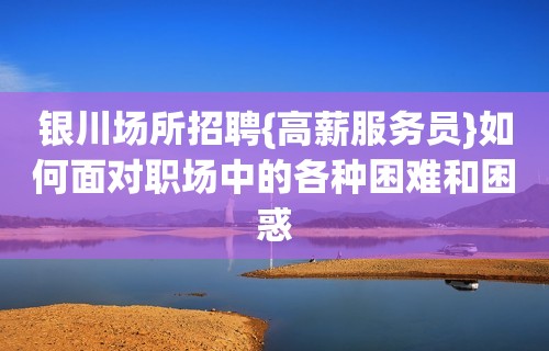 银川场所招聘{高薪服务员}如何面对职场中的各种困难和困惑