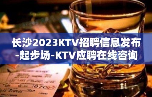 长沙2023KTV招聘信息发布-起步场-KTV应聘在线咨询