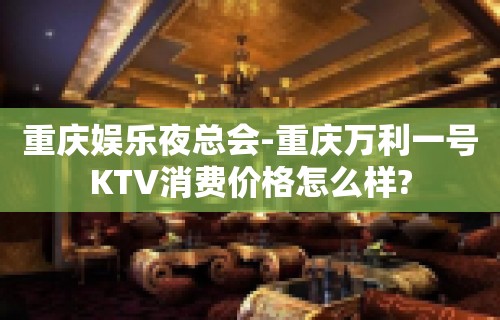 重庆娱乐夜总会-重庆万利一号KTV消费价格怎么样?