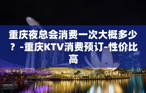 重庆夜总会消费一次大概多少？-重庆KTV消费预订-性价比高