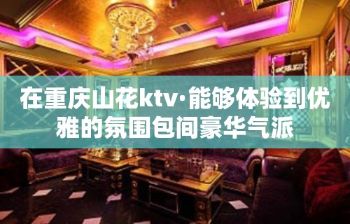 在重庆山花ktv·能够体验到优雅的氛围包间豪华气派