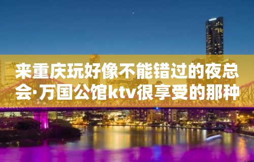 来重庆玩好像不能错过的夜总会·万国公馆ktv很享受的那种