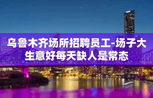 乌鲁木齐场所招聘员工-场子大生意好每天缺人是常态