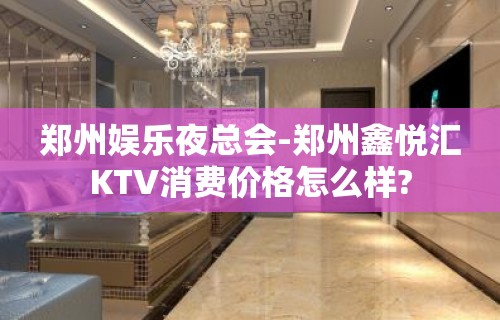 郑州娱乐夜总会-郑州鑫悦汇KTV消费价格怎么样?