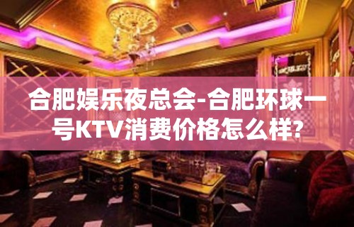 合肥娱乐夜总会-合肥环球一号KTV消费价格怎么样?