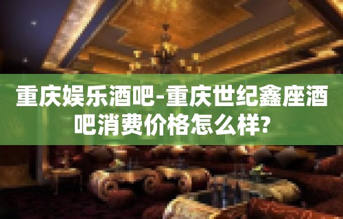 重庆娱乐酒吧-重庆世纪鑫座酒吧消费价格怎么样?