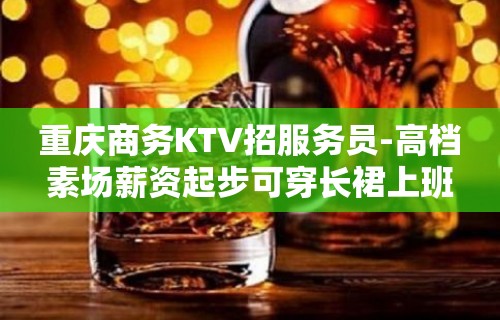 重庆商务KTV招服务员-高档素场薪资起步可穿长裙上班