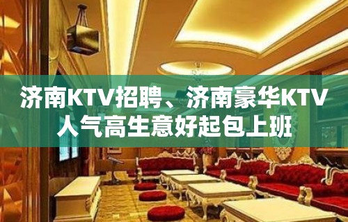 济南KTV招聘、济南豪华KTV人气高生意好起包上班