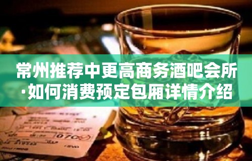 常州推荐中更高商务酒吧会所·如何消费预定包厢详情介绍