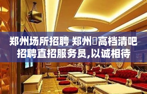 郑州场所招聘 郑州樶高档清吧招聘直招服务员,以诚相待