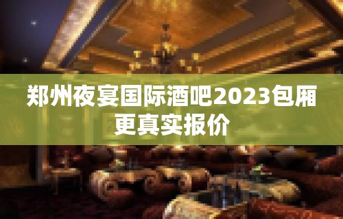 郑州夜宴国际酒吧2023包厢更真实报价