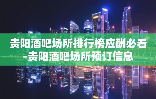 贵阳酒吧场所排行榜应酬必看-贵阳酒吧场所预订信息