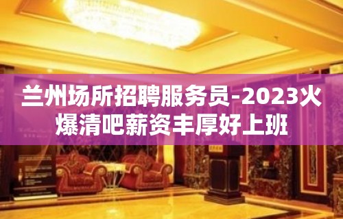 兰州场所招聘服务员-2023火爆清吧薪资丰厚好上班