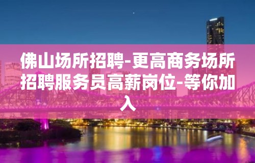 佛山场所招聘-更高商务场所招聘服务员高薪岗位-等你加入