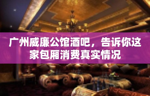 广州威廉公馆酒吧，告诉你这家包厢消费真实情况