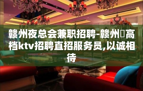 赣州夜总会兼职招聘-赣州樶高档ktv招聘直招服务员,以诚相待