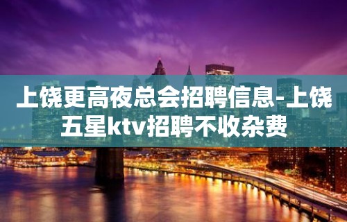 上饶更高夜总会招聘信息-上饶五星ktv招聘不收杂费