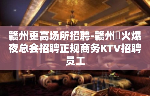 赣州更高场所招聘-赣州樶火爆夜总会招聘正规商务KTV招聘员工