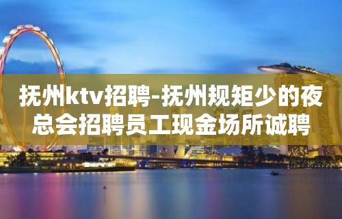 抚州ktv招聘-抚州规矩少的夜总会招聘员工现金场所诚聘