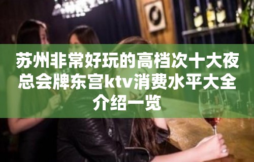 苏州非常好玩的高档次十大夜总会牌东宫ktv消费水平大全介绍一览