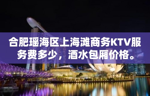 合肥瑶海区上海滩商务KTV服务费多少，酒水包厢价格。