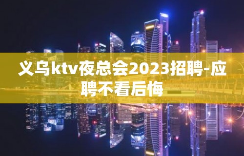 义乌ktv夜总会2023招聘-应聘不看后悔