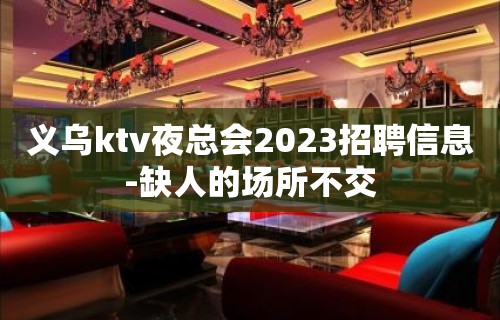 义乌ktv夜总会2023招聘信息-缺人的场所不交