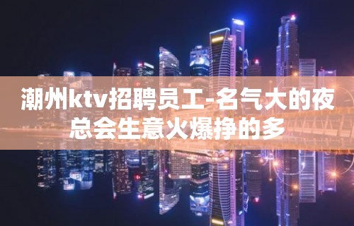 潮州ktv招聘员工-名气大的夜总会生意火爆挣的多