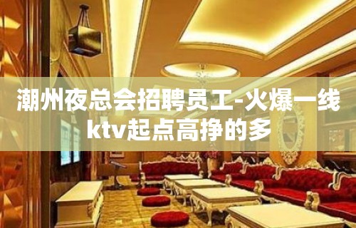 潮州夜总会招聘员工-火爆一线ktv起点高挣的多