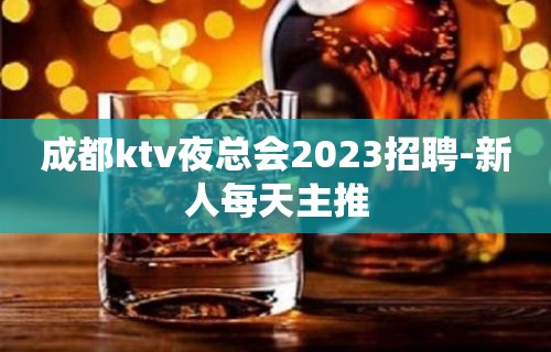 成都ktv夜总会2023招聘-新人每天主推