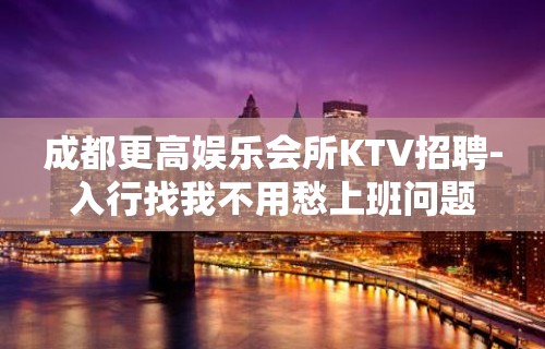 成都更高娱乐会所KTV招聘-入行找我不用愁上班问题