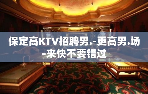 保定高KTV招聘男.-更高男.场-来快不要错过