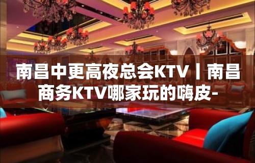 南昌中更高夜总会KTV丨南昌商务KTV哪家玩的嗨皮-