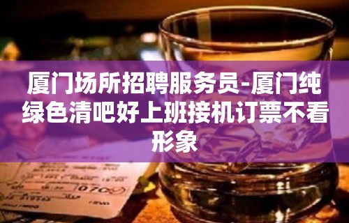 厦门场所招聘服务员-厦门纯绿色清吧好上班接机订票不看形象