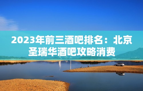 2023年前三酒吧排名：北京圣瑞华酒吧攻略消费