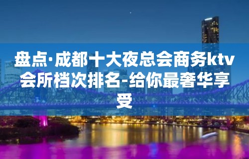 盘点·成都十大夜总会商务ktv会所档次排名-给你最奢华享受