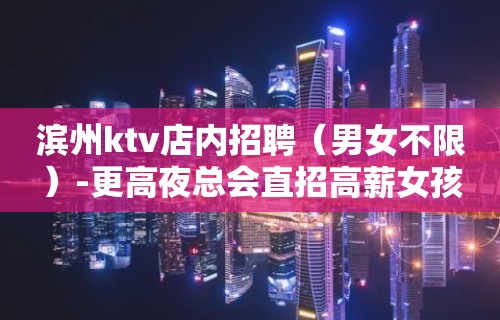 滨州ktv店内招聘（男女不限）-更高夜总会直招高薪女孩