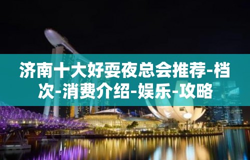 济南十大好耍夜总会推荐-档次-消费介绍-娱乐-攻略