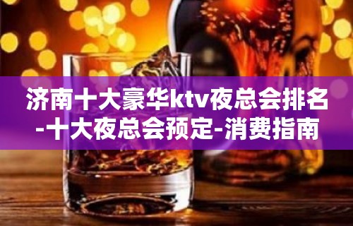 济南十大豪华ktv夜总会排名-十大夜总会预定-消费指南