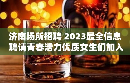 济南场所招聘 2023最全信息 聘请青春活力优质女生们加入