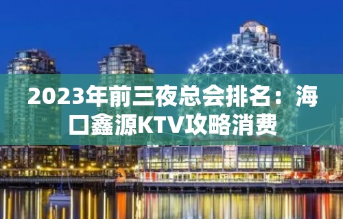 2023年前三夜总会排名：海口鑫源KTV攻略消费